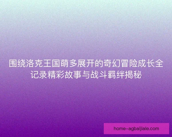 围绕洛克王国萌多展开的奇幻冒险成长全记录精彩故事与战斗羁绊揭秘