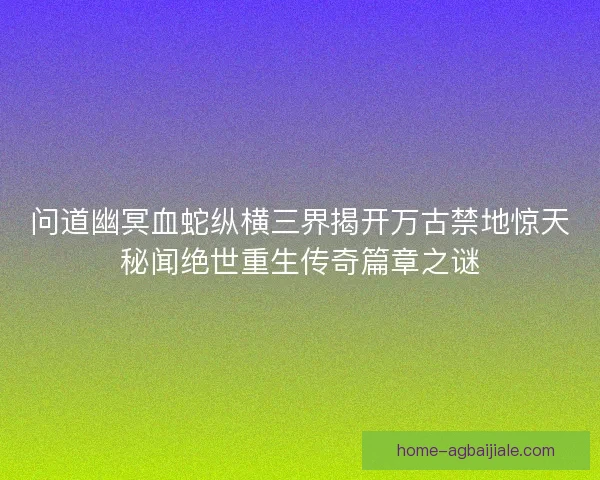 问道幽冥血蛇纵横三界揭开万古禁地惊天秘闻绝世重生传奇篇章之谜 问道幽冥血蛇纵横三界揭开万古禁地惊天秘闻绝世重生传奇篇章之谜