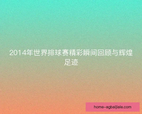 2014年世界排球赛精彩瞬间回顾与辉煌足迹 2014年世界排球赛精彩瞬间回顾与辉煌足迹