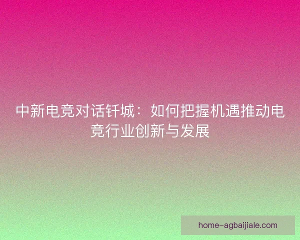 中新电竞对话钎城：如何把握机遇推动电竞行业创新与发展