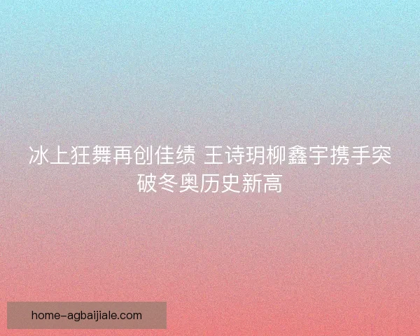 冰上狂舞再创佳绩 王诗玥柳鑫宇携手突破冬奥历史新高