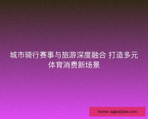 城市骑行赛事与旅游深度融合 打造多元体育消费新场景