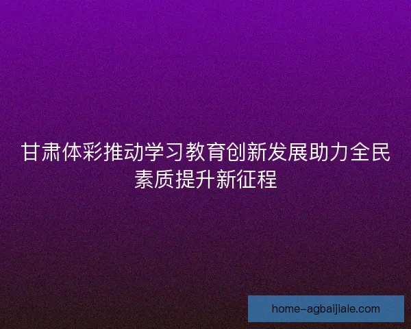 甘肃体彩推动学习教育创新发展助力全民素质提升新征程