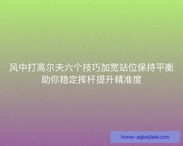风中打高尔夫六个技巧加宽站位保持平衡助你稳定挥杆提升精准度