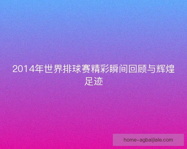 2014年世界排球赛精彩瞬间回顾与辉煌足迹