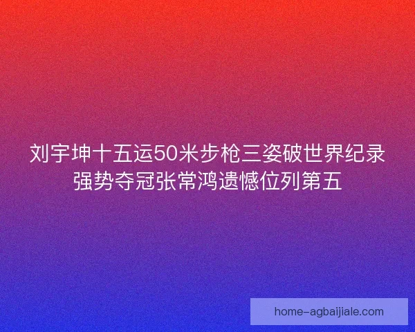 刘宇坤十五运50米步枪三姿破世界纪录强势夺冠张常鸿遗憾位列第五 刘宇坤十五运50米步枪三姿破世界纪录强势夺冠张常鸿遗憾位列第五