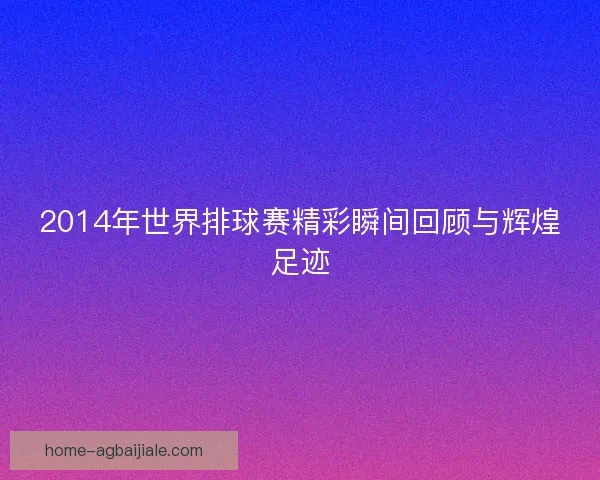 2014年世界排球赛精彩瞬间回顾与辉煌足迹 2014年世界排球赛精彩瞬间回顾与辉煌足迹