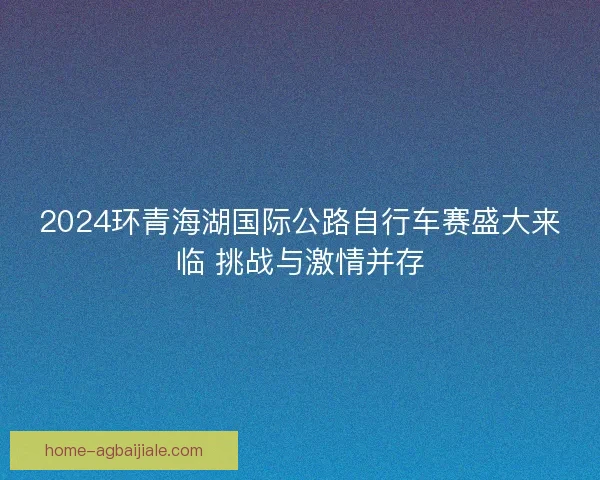 2024环青海湖国际公路自行车赛盛大来临 挑战与激情并存 2024环青海湖国际公路自行车赛盛大来临 挑战与激情并存