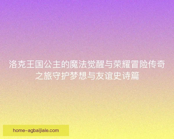 洛克王国公主的魔法觉醒与荣耀冒险传奇之旅守护梦想与友谊史诗篇 洛克王国公主的魔法觉醒与荣耀冒险传奇之旅守护梦想与友谊史诗篇